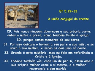 Ef 5.29-33

                           A união conjugal do crente


  29. Pois nunca ninguém aborreceu a sua própria carne,
  antes a nutre e preza, como também Cristo à igreja;
         30. porque somos membros do seu corpo.
31. Por isso deixará o homem a seu pai e a sua mãe, e se
    unirá à sua mulher, e serão os dois uma só carne.
32. Grande é este mistério, mas eu falo em referência a
                    Cristo e à igreja.
33. Todavia também vós, cada um de per si, assim ame a
     sua própria mulher como a si mesmo, e a mulher
                 reverencie a seu marido.
 