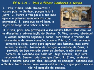 Ef 6.1-9 - Pais e filhos; Senhores e servos
1. Vós, filhos, sede obedientes a
vossos pais no Senhor, porque isto é
justo. 2. Honra a teu pai e a tua mãe
(que é o primeiro mandamento com
promessa), 3. para que te vá bem, e
sejas de longa vida sobre a terra.
 4. E vós, pais, não provoqueis à ira vossos filhos, mas criai-os
na disciplina e admoestação do Senhor. 5. Vós, servos, obedecei
  a vossos senhores segundo a carne, com temor e tremor, na
  sinceridade de vosso coração, como a Cristo, 6. não servindo
   somente à vista, como para agradar aos homens, mas como
  servos de Cristo, fazendo de coração a vontade de Deus, 7.
    servindo de boa vontade como ao Senhor, e não como aos
   homens. 8. Sabendo que cada um, seja escravo, seja livre,
  receberá do Senhor todo bem que fizer. 9. E vós, senhores,
fazei o mesmo para com eles, deixando as ameaças, sabendo que
o Senhor tanto deles como vosso está no céu, e que para com ele
                   não há acepção de pessoas.
 