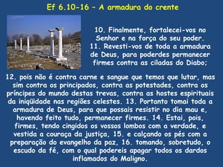 Ef 6.10-16 – A armadura do crente


                         10. Finalmente, fortalecei-vos no
                          Senhor e na força do seu poder.
                        11. Revesti-vos de toda a armadura
                        de Deus, para poderdes permanecer
                         firmes contra as ciladas do Diabo;

12. pois não é contra carne e sangue que temos que lutar, mas
   sim contra os principados, contra as potestades, contra os
príncipes do mundo destas trevas, contra as hostes espirituais
 da iniqüidade nas regiões celestes. 13. Portanto tomai toda a
   armadura de Deus, para que possais resistir no dia mau e,
     havendo feito tudo, permanecer firmes. 14. Estai, pois,
    firmes, tendo cingidos os vossos lombos com a verdade, e
   vestida a couraça da justiça, 15. e calçando os pés com a
  preparação do evangelho da paz, 16. tomando, sobretudo, o
   escudo da fé, com o qual podereis apagar todos os dardos
                     inflamados do Maligno.
 