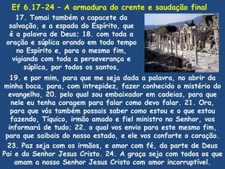Ef 6.17-24 – A armadura do crente e saudação final
    17. Tomai também o capacete da
  salvação, e a espada do Espírito, que
  é a palavra de Deus; 18. com toda a
 oração e súplica orando em todo tempo
    no Espírito e, para o mesmo fim,
   vigiando com toda a perseverança e
       súplica, por todos os santos,
   19. e por mim, para que me seja dada a palavra, no abrir da
minha boca, para, com intrepidez, fazer conhecido o mistério do
  evangelho, 20. pelo qual sou embaixador em cadeias, para que
   nele eu tenha coragem para falar como devo falar. 21. Ora,
   para que vós também possais saber como estou e o que estou
   fazendo, Tíquico, irmão amado e fiel ministro no Senhor, vos
  informará de tudo; 22. o qual vos envio para este mesmo fim,
 para que saibais do nosso estado, e ele vos conforte o coração.
 23. Paz seja com os irmãos, e amor com fé, da parte de Deus
Pai e do Senhor Jesus Cristo. 24. A graça seja com todos os que
    amam a nosso Senhor Jesus Cristo com amor incorruptível.
 