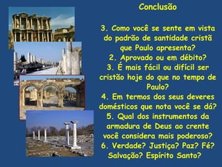 Conclusão

3. Como você se sente em vista
  do padrão de santidade cristã
       que Paulo apresenta?
    2. Aprovado ou em débito?
   3. É mais fácil ou difícil ser
cristão hoje do que no tempo de
              Paulo?
 4. Em termos dos seus deveres
domésticos que nota você se dá?
   5. Qual dos instrumentos da
   armadura de Deus ao crente
 você considera mais poderoso?
6. Verdade? Justiça? Paz? Fé?
   Salvação? Espírito Santo?
 