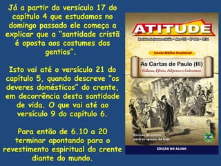 Já a partir do versículo 17 do
  capítulo 4 que estudamos no
 domingo passado ele começa a
explicar que a “santidade cristã
   é oposta aos costumes dos
            gentios”.

 Isto vai até o versículo 21 do
capítulo 5, quando descreve “os
deveres domésticos” do crente,
em decorrência desta santidade
   de vida. O que vai até ao
   versículo 9 do capítulo 6.

    Para então de 6.10 a 20
   terminar apontando para o
revestimento espiritual do crente
        diante do mundo.
 