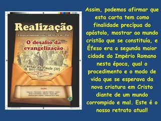 Assim, podemos afirmar que
    esta carta tem como
   finalidade precípua do
apóstolo, mostrar ao mundo
cristão que se constituía, e
 Éfeso era a segunda maior
 cidade do Império Romano
     nesta época, qual o
 procedimento e o modo de
  vida que se esperava da
  nova criatura em Cristo
    diante de um mundo
corrompido e mal. Este é o
    nosso retrato atual!
 