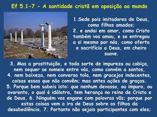 Ef 5.1-7 - A santidade cristã em oposição ao mundo

                           1.Sede pois imitadores de Deus,
                                 como filhos amados;
                           2. e andai em amor, como Cristo
                           também vos amou, e se entregou
                           a si mesmo por nós, como oferta
                            e sacrifício a Deus, em cheiro
                                         suave.

 3. Mas a prostituição, e toda sorte de impureza ou cobiça,
   nem sequer se nomeie entre vós, como convém a santos,
4. nem baixeza, nem conversa tola, nem gracejos indecentes,
  coisas essas que não convêm; mas antes ações de graças.
5. Porque bem sabeis isto: que nenhum devasso, ou impuro, ou
avarento, o qual é idólatra, tem herança no reino de Cristo e
de Deus. 6. Ninguém vos engane com palavras vãs; porque por
      estas coisas vem a ira de Deus sobre os filhos da
desobediência. 7. Portanto não sejais participantes com eles;
 