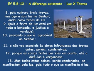 Ef 5.8-13 - A diferença existente - Luz X Trevas

 8. pois outrora éreis trevas,
 mas agora sois luz no Senhor;
   andai como filhos da luz
9. (pois o fruto da luz está em
  toda a bondade, e justiça e
            verdade),
10. provando o que é agradável
           ao Senhor;

11. e não vos associeis às obras infrutuosas das trevas,
              antes, porém, condenai-as;
 12. porque as coisas feitas por eles em oculto, até o
                dizê-las é vergonhoso.
   13. Mas todas estas coisas, sendo condenadas, se
manifestam pela luz, pois tudo o que se manifesta é luz.
 