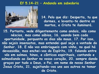 Ef 5.14-21 – Andando em sabedoria



                        14. Pelo que diz: Desperta, tu que
                         dormes, e levanta-te dentre os
                          mortos, e Cristo te iluminará.
 15. Portanto, vede diligentemente como andais, não como
       néscios, mas como sábios, 16. usando bem cada
   oportunidade, porquanto os dias são maus. 17. Por isso,
não sejais insensatos, mas entendei qual seja a vontade do
  Senhor. 18. E não vos embriagueis com vinho, no qual há
 devassidão, mas enchei-vos do Espírito, 19. falando entre
   vós em salmos, hinos, e cânticos espirituais, cantando e
salmodiando ao Senhor no vosso coração, 20. sempre dando
  graças por tudo a Deus, o Pai, em nome de nosso Senhor
 Jesus Cristo, 21. sujeitando-vos uns aos outros no temor
                         de Cristo.
 