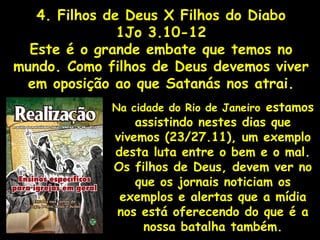 4. Filhos de Deus X Filhos do Diabo
1Jo 3.10-12
Este é o grande embate que temos no
mundo. Como filhos de Deus devemos viver
em oposição ao que Satanás nos atrai.
Na cidade do Rio de Janeiro estamos
assistindo nestes dias que
vivemos (23/27.11), um exemplo
desta luta entre o bem e o mal.
Os filhos de Deus, devem ver no
que os jornais noticiam os
exemplos e alertas que a mídia
nos está oferecendo do que é a
nossa batalha também.
 