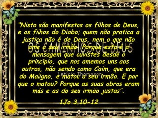 “Nisto são manifestos os filhos de Deus,
e os filhos do Diabo; quem não pratica a
justiça não é de Deus, nem o que não
ama a seu irmão. Porque esta é a
mensagem que ouvistes desde o
princípio, que nos amemos uns aos
outros, não sendo como Caim, que era
do Maligno, e matou a seu irmão. E por
que o matou? Porque as suas obras eram
más e as do seu irmão justas”.
1Jo 3.10-12
 