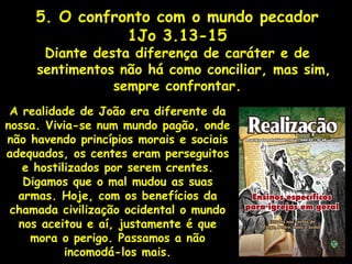 5. O confronto com o mundo pecador
1Jo 3.13-15
Diante desta diferença de caráter e de
sentimentos não há como conciliar, mas sim,
sempre confrontar.
A realidade de João era diferente da
nossa. Vivia-se num mundo pagão, onde
não havendo princípios morais e sociais
adequados, os centes eram perseguitos
e hostilizados por serem crentes.
Digamos que o mal mudou as suas
armas. Hoje, com os benefícios da
chamada civilização ocidental o mundo
nos aceitou e aí, justamente é que
mora o perigo. Passamos a não
incomodá-los mais.
 
