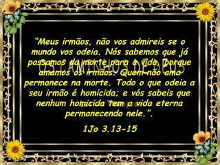 “Meus irmãos, não vos admireis se o
mundo vos odeia. Nós sabemos que já
passamos da morte para a vida, porque
amamos os irmãos. Quem não ama
permanece na morte. Todo o que odeia a
seu irmão é homicida; e vós sabeis que
nenhum homicida tem a vida eterna
permanecendo nele.”.
1Jo 3.13-15
 