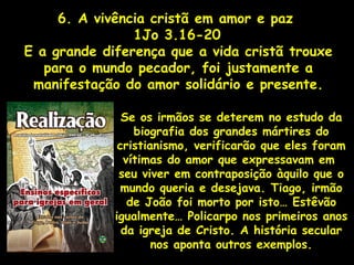 6. A vivência cristã em amor e paz
1Jo 3.16-20
E a grande diferença que a vida cristã trouxe
para o mundo pecador, foi justamente a
manifestação do amor solidário e presente.
Se os irmãos se deterem no estudo da
biografia dos grandes mártires do
cristianismo, verificarão que eles foram
vítimas do amor que expressavam em
seu viver em contraposição àquilo que o
mundo queria e desejava. Tiago, irmão
de João foi morto por isto… Estêvão
igualmente… Policarpo nos primeiros anos
da igreja de Cristo. A história secular
nos aponta outros exemplos.
 