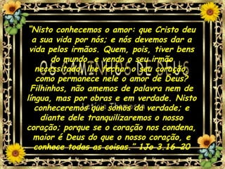 “Nisto conhecemos o amor: que Cristo deu
a sua vida por nós; e nós devemos dar a
vida pelos irmãos. Quem, pois, tiver bens
do mundo, e vendo o seu irmão
necessitado, lhe fechar o seu coração,
como permanece nele o amor de Deus?
Filhinhos, não amemos de palavra nem de
língua, mas por obras e em verdade. Nisto
conheceremos que somos da verdade; e
diante dele tranquilizaremos o nosso
coração; porque se o coração nos condena,
maior é Deus do que o nosso coração, e
conhece todas as coisas.” 1Jo 3.16-20
 