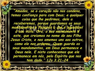 “Amados, se o coração não nos condena,
temos confiança para com Deus; e qualquer
coisa que lhe pedirmos, dele a
receberemos, porque guardamos os seus
mandamentos e fazemos o que é agradável
à sua vista. Ora, o seu mandamento é
este, que creiamos no nome do seu Filho
Jesus Cristo, e nos amemos uns aos outros,
como ele nos ordenou. Quem guarda os
seus mandamentos, em Deus permanece e
Deus nele. E nisto conhecemos que ele
permanece em nós, pelo Espírito que nos
tem dado.” 1Jo 3.21-24
 