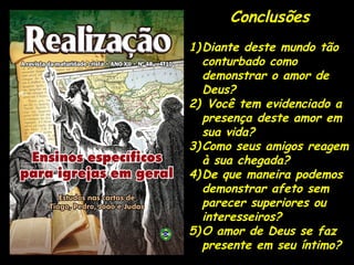 Conclusões
1)Diante deste mundo tão
conturbado como
demonstrar o amor de
Deus?
2) Você tem evidenciado a
presença deste amor em
sua vida?
3)Como seus amigos reagem
à sua chegada?
4)De que maneira podemos
demonstrar afeto sem
parecer superiores ou
interesseiros?
5)O amor de Deus se faz
presente em seu íntimo?
 