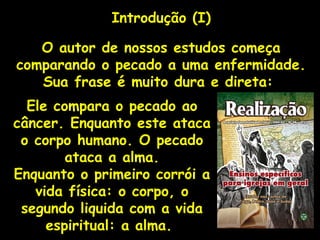Introdução (I)
O autor de nossos estudos começa
comparando o pecado a uma enfermidade.
Sua frase é muito dura e direta:
Ele compara o pecado ao
câncer. Enquanto este ataca
o corpo humano. O pecado
ataca a alma.
Enquanto o primeiro corrói a
vida física: o corpo, o
segundo liquida com a vida
espiritual: a alma.
 