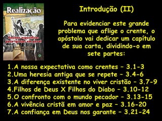Introdução (II)
Para evidenciar este grande
problema que aflige o crente, o
apóstolo vai dedicar um capítulo
de sua carta, dividindo-o em
sete partes:
1.A nossa expectativa como crentes – 3.1-3
2.Uma heresia antiga que se repete – 3.4-6
3.A diferença existente no viver cristão – 3.7-9
4.Filhos de Deus X Filhos do Diabo – 3.10-12
5.O confronto com o mundo pecador – 3.13-15
6.A vivência cristã em amor e paz – 3.16-20
7.A confiança em Deus nos garante – 3.21-24
 