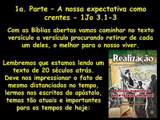 1a. Parte – A nossa expectativa como
crentes - 1Jo 3.1-3
Com as Bíblias abertas vamos caminhar no texto
versículo a versículo procurando retirar de cada
um deles, o melhor para o nosso viver.
Lembremos que estamos lendo um
texto de 20 séculos atrás.
Deve nos impressionar o fato de
mesmo distanciados no tempo,
lermos nos escritos do apóstolo,
temas tão atuais e importantes
para os tempos de hoje:
 