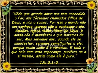 “Vêde que grande amor nos tem concedido
o Pai; que fôssemos chamados filhos de
Deus; e nós o somos. Por isso o mundo não
nos conhece, porque não o conheceu a ele.
Amados, agora somos filhos de Deus, e
ainda não é manifesto o que havemos de
ser. Mas sabemos que, quando ele se
manifestar, seremos semelhantes a ele;
porque assim como é o veremos. E todo o
que nele tem esta esperança, purifica-se a
si mesmo, assim como ele é puro.”
1Jo 3.1-3
 