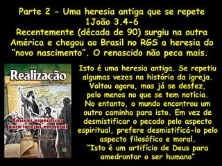 Parte 2 - Uma heresia antiga que se repete
1João 3.4-6
Recentemente (década de 90) surgiu na outra
América e chegou ao Brasil no RGS a heresia do
“novo nascimento”. O renascido não peca mais.
Isto é uma heresia antiga. Se repetiu
algumas vezes na história da igreja.
Voltou agora, mas já se desfez,
pelo menos no que se tem notícia.
No entanto, o mundo encontrou um
outro caminho para isto. Em vez de
desmistificar o pecado pelo aspecto
espiritual, prefere desmistificá-lo pelo
aspecto filosófico e moral.
“Isto é um artifício de Deus para
amedrontar o ser humano”
 