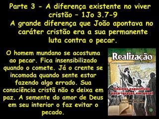 Parte 3 - A diferença existente no viver
cristão – 1Jo 3.7-9
A grande diferença que João apontava no
caráter cristão era a sua permanente
luta contra o pecar.
O homem mundano se acostuma
ao pecar. Fica insensibilizado
quando o comete. Já o crente se
incomoda quando sente estar
fazendo algo errado. Sua
consciência cristã não o deixa em
paz. A semente do amor de Deus
em seu interior o faz evitar o
pecado.
 