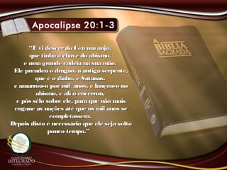 ““E vi descerdo Céu umanjo,E vi descerdo Céu umanjo,
que tinha a chave do abismo,que tinha a chave do abismo,
e uma grande cadeia na sua mão.e uma grande cadeia na sua mão.
Ele prendeu o dragão, a antiga serpente,Ele prendeu o dragão, a antiga serpente,
que é o diabo, e Satanás,que é o diabo, e Satanás,
e amarrou-o pormil anos, e lançou-o noe amarrou-o pormil anos, e lançou-o no
abismo, e ali o encerrou,abismo, e ali o encerrou,
e pôs sêlo sobre ele, para que não maise pôs sêlo sobre ele, para que não mais
engane as nações até que os mil anos seengane as nações até que os mil anos se
completassem.completassem.
Depois disto é necessário que ele seja soltoDepois disto é necessário que ele seja solto
pouco tempo.”pouco tempo.”
 
