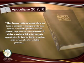 ““Marcharam, então pela superfície daMarcharam, então pela superfície da
terra e sitiaramo acampamento dosterra e sitiaramo acampamento dos
santos e a cidade querida; desceu,santos e a cidade querida; desceu,
porém, fogo do céu e os consumiu. Oporém, fogo do céu e os consumiu. O
diabo, o sedutordeles, foi lançadodiabo, o sedutordeles, foi lançado
para dentro do lago de fogo e enxofre,para dentro do lago de fogo e enxofre,
onde estão a besta e o falsoonde estão a besta e o falso
profeta...”profeta...”
 