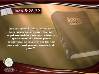 ““Não vos admireis disso, porque vemaNão vos admireis disso, porque vema
hora emque todos os que estão noshora emque todos os que estão nos
sepulcros ouvirão a sua voz e sairão: ossepulcros ouvirão a sua voz e sairão: os
que tiveremfeito o bem, para aque tiveremfeito o bem, para a
ressurreição da vida, e os que tiveremressurreição da vida, e os que tiverem
praticado o mal, para a ressurreição dopraticado o mal, para a ressurreição do
juízo.”juízo.”
 