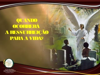 QUANDO
OCORRERÁ
A RESSURREIÇÃO
PARA A VIDA?
 