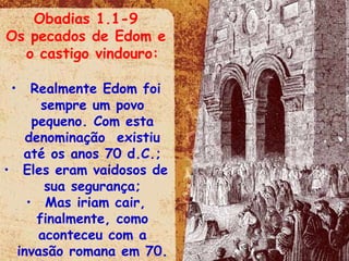 Obadias 1.1-9 Os pecados de Edom e o castigo vindouro: Realmente Edom foi sempre um povo pequeno. Com esta denominação  existiu até os anos 70 d.C.; Eles eram vaidosos de sua segurança; Mas iriam cair, finalmente, como aconteceu com a invasão romana em 70. 