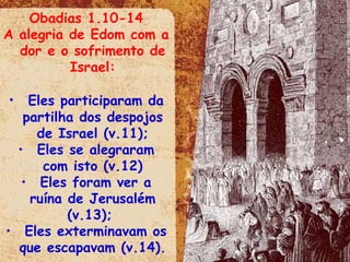 Obadias 1.10-14 A alegria de Edom com a dor e o sofrimento de Israel: Eles participaram da partilha dos despojos de Israel (v.11); Eles se alegraram com isto (v.12) Eles foram ver a ruína de Jerusalém (v.13);  Eles exterminavam os que escapavam (v.14). 