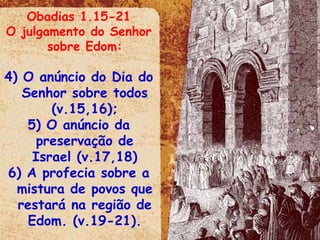 Obadias 1.15-21 O julgamento do Senhor sobre Edom: O anúncio do Dia do Senhor sobre todos (v.15,16); O anúncio da preservação de Israel (v.17,18) A profecia sobre a mistura de povos que restará na região de Edom. (v.19-21). 