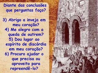 Diante das conclusões que perguntas faço? Abrigo a inveja em meu coração? Me alegro com a queda de outrem? Dou lugar ao espírito de discórdia em meu coração? Procuro ajudar o que precisa ou aproveito para repreendê-lo?  