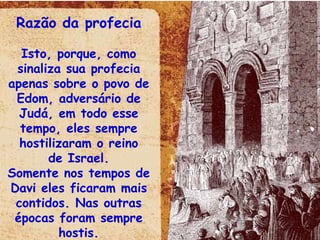 Razão da profecia Isto, porque, como sinaliza sua profecia apenas sobre o povo de Edom, adversário de Judá, em todo esse tempo, eles sempre hostilizaram o reino de Israel. Somente nos tempos de Davi eles ficaram mais contidos. Nas outras épocas foram sempre hostis. 