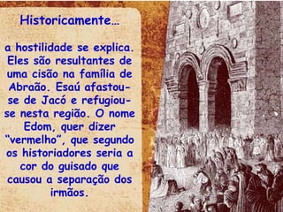 Historicamente… a hostilidade se explica. Eles são resultantes de uma cisão na família de Abraão. Esaú afastou-se de Jacó e refugiou-se nesta região. O nome Edom, quer dizer “vermelho”, que segundo os historiadores seria a cor do guisado que causou a separação dos irmãos. 