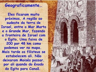 Geograficamente… Eles ficaram muito próximos. A região ao sudeste da terra de Israel, entre o Mar Morto e o Grande Mar, fazendo a fronteira de Israel com o Egito. Uma faixa de 200 por 48 km como podemos ver no mapa.  Mais tarde os filisteus se estabelecem ali. Não deixaram Moisés passar. por ali quando do êxodo do Egito para Canaã.   