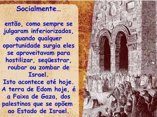 Socialmente… então, como sempre se julgaram inferiorizados, quando qualquer oportunidade surgia eles se aproveitavam para hostilizar, seqüestrar, roubar ou zombar de Israel. Isto acontece até hoje. A terra de Edom hoje, é a Faixa de Gaza, dos palestinos que se opõem  ao Estado de Israel. 