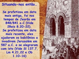 Situando-nos então… Se profetizou em data mais antiga, foi nos tempos de Jeorão em 848/841 a.C (Vide 2Reis 8.20-22). Se profetizou em data mais recente, eles ajudaram os babilônios a invadirem Jerusalém em 587 a.C. e se alegraram com isto (Vide Sl 137.7, Lm 4.21,22 e Ob 1.10-16) 