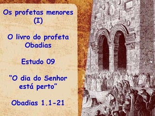 Os profetas menores (I) O livro do profeta Obadias Estudo 09 “ O dia do Senhor está perto” Obadias 1.1-21 