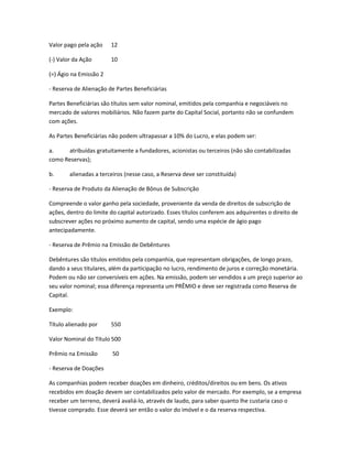 Valor pago pela ação 12
(-) Valor da Ação 10
(=) Ágio na Emissão 2
- Reserva de Alienação de Partes Beneficiárias
Partes Beneficiárias são títulos sem valor nominal, emitidos pela companhia e negociáveis no
mercado de valores mobiliários. Não fazem parte do Capital Social, portanto não se confundem
com ações.
As Partes Beneficiárias não podem ultrapassar a 10% do Lucro, e elas podem ser:
a. atribuídas gratuitamente a fundadores, acionistas ou terceiros (não são contabilizadas
como Reservas);
b. alienadas a terceiros (nesse caso, a Reserva deve ser constituída)
- Reserva de Produto da Alienação de Bônus de Subscrição
Compreende o valor ganho pela sociedade, proveniente da venda de direitos de subscrição de
ações, dentro do limite do capital autorizado. Esses títulos conferem aos adquirentes o direito de
subscrever ações no próximo aumento de capital, sendo uma espécie de ágio pago
antecipadamente.
- Reserva de Prêmio na Emissão de Debêntures
Debêntures são títulos emitidos pela companhia, que representam obrigações, de longo prazo,
dando a seus titulares, além da participação no lucro, rendimento de juros e correção monetária.
Podem ou não ser conversíveis em ações. Na emissão, podem ser vendidos a um preço superior ao
seu valor nominal; essa diferença representa um PRÊMIO e deve ser registrada como Reserva de
Capital.
Exemplo:
Título alienado por 550
Valor Nominal do Título 500
Prêmio na Emissão 50
- Reserva de Doações
As companhias podem receber doações em dinheiro, créditos/direitos ou em bens. Os ativos
recebidos em doação devem ser contabilizados pelo valor de mercado. Por exemplo, se a empresa
receber um terreno, deverá avaliá-lo, através de laudo, para saber quanto lhe custaria caso o
tivesse comprado. Esse deverá ser então o valor do imóvel e o da reserva respectiva.
 