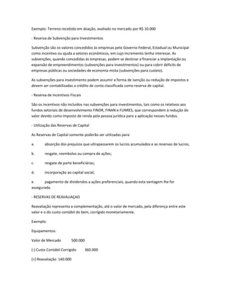 Exemplo: Terreno recebido em doação, avaliado no mercado por R$ 10.000
- Reserva de Subvenção para Investimentos
Subvenção são os valores concedidos às empresas pelo Governo Federal, Estadual ou Municipal
como incentivo ou ajuda a setores econômicos, em cujo incremento tenha interesse. As
subvenções, quando concedidas às empresas, podem se destinar a financiar a implantação ou
expansão de empreendimentos (subvenções para investimentos) ou para cobrir déficits de
empresas públicas ou sociedades de economia mista (subvenções para custeio).
As subvenções para investimento podem assumir a forma de isenção ou redução de impostos e
devem ser contabilizadas a crédito de conta classificada como reserva de capital.
- Reserva de Incentivos Fiscais
São os incentivos não incluídos nas subvenções para investimentos, tais como os relativos aos
fundos setoriais de desenvolvimento FINOR, FINAN e FUNRES, que correspondem à redução do
valor devido como imposto de renda pela pessoa jurídica para a aplicação nesses fundos.
- Utilização das Reservas de Capital
As Reservas de Capital somente poderão ser utilizadas para:
a. absorção dos prejuízos que ultrapassarem os lucros acumulados e as reservas de lucros;
b. resgate, reembolso ou compra de ações;
c. resgate de parte beneficiárias;
d. incorporação ao capital social;
e. pagamento de dividendos a ações preferenciais, quando esta vantagem lhe for
assegurada.
- RESERVAS DE REAVALIAÇAO
Reavaliação representa a complementação, até o valor de mercado, pela diferença entre este
valor e o do custo contábil do bem, corrigido monetariamente.
Exemplo:
Equipamentos:
Valor de Mercado 500.000
(-) Custo Contábil Corrigido 360.000
(=) Reavaliação 140.000
 