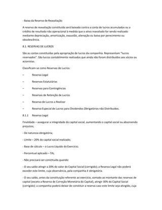 - Baixa da Reserva de Reavaliação
A reserva de reavaliação constituída será baixada contra a conta de lucros acumulados ou a
crédito de resultado não operacional à medida que o ativo reavaliado for sendo realizado
mediante depreciação, amortização, exaustão, alienação ou baixa por perecimento ou
obsolescência.
8.1. RESERVAS DE LUCROS
São as contas constituídas pela apropriação de lucros da companhia. Representam “lucros
reservados”. São lucros contabilmente realizados que ainda não foram distribuídos aos sócios ou
acionistas.
Classificam-se como Reservas de Lucros:
– Reserva Legal
– Reservas Estatutárias
– Reservas para Contingências
– Reservas de Retenção de Lucros
– Reserva de Lucros a Realizar
– Reserva Especial de Lucros para Dividendos Obrigatórios não Distribuídos.
8.1.1 Reserva Legal
Finalidade – assegurar a integridade do capital social, aumentando o capital social ou absorvendo
prejuízos;
- De natureza obrigatória;
- Limite – 20% do capital social realizado;
- Base de cálculo – o Lucro Líquido do Exercício;
- Percentual aplicado – 5%;
- Não precisará ser constituída quando:
- O seu saldo atingir a 20% do valor do Capital Social (corrigido); a Reserva Legal não poderá
exceder este limite, cuja observância, pela companhia é obrigatória.
- O seu saldo, antes da constituição referente ao exercício, somado ao montante das reservas de
capital (exceto a Reserva de Correção Monetária do Capital), atingir 30% do Capital Social
(corrigido); a companhia poderá deixar de constituir a reserva caso este limite seja atingido, cuja
 