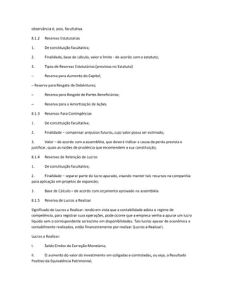 observância é, pois, facultativa.
8.1.2 Reservas Estatutárias
1. De constituição facultativa;
2. Finalidade, base de cálculo, valor e limite - de acordo com o estatuto;
3. Tipos de Reservas Estatutárias (previstas no Estatuto)
– Reserva para Aumento do Capital;
– Reserva para Resgate de Debêntures;
– Reserva para Resgate de Partes Beneficiárias;
– Reserva para a Amortização de Ações.
8.1.3 Reservas Para Contingências
1. De constituição facultativa;
2. Finalidade – compensar prejuízos futuros, cujo valor possa ser estimado;
3. Valor – de acordo com a assembléia, que deverá indicar a causa da perda prevista e
justificar, quais as razões de prudência que recomendem a sua constituição;
8.1.4 Reservas de Retenção de Lucros
1. De constituição facultativa;
2. Finalidade – separar parte do lucro apurado, visando manter tais recursos na companhia
para aplicação em projetos de expansão;
3. Base de Cálculo – de acordo com orçamento aprovado na assembléia
8.1.5 Reserva de Lucros a Realizar
Significado de Lucros a Realizar: tendo em vista que a contabilidade adota o regime de
competência, para registrar suas operações, pode ocorre que a empresa venha a apurar um lucro
líquido sem o correspondente acréscimo em disponibilidades. Tais lucros apesar de econômica e
contabilmente realizados, estão financeiramente por realizar (Lucros a Realizar).
Lucros a Realizar:
I. Saldo Credor da Correção Monetária;
II. O aumento do valor do investimento em coligadas e controladas, ou seja, o Resultado
Positivo da Equivalência Patrimonial;
 