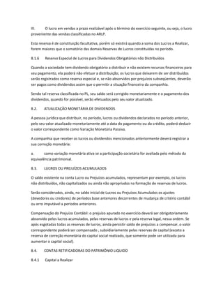 III. O lucro em vendas a prazo realizável após o término do exercício seguinte, ou seja, o lucro
proveniente das vendas classificadas no ARLP.
Esta reserva é de constituição facultativa, porém só existirá quando a soma dos Lucros a Realizar,
forem maiores que o somatório das demais Reservas de Lucros constituídas no período.
8.1.6 Reserva Especial de Lucros para Dividendos Obrigatórios não Distribuídos
Quando a sociedade tem dividendo obrigatório a distribuir e não existem recursos financeiros para
seu pagamento, ela poderá não efetuar a distribuição; os lucros que deixarem de ser distribuídos
serão registrados como reserva especial e, se não absorvidos por prejuízos subseqüentes, deverão
ser pagos como dividendos assim que o permitir a situação financeira da companhia.
Sendo tal reserva classificada no PL, seu saldo será corrigido monetariamente e o pagamento dos
dividendos, quando for possível, serão efetuados pelo seu valor atualizado.
8.2. ATUALIZAÇÃO MONETÁRIA DE DIVIDENDOS
A pessoa jurídica que distribuir, no período, lucros ou dividendos declarados no período anterior,
pelo seu valor atualizado monetariamente até a data do pagamento ou do crédito, poderá deduzir
o valor correspondente como Variação Monetária Passiva.
A companhia que receber os lucros ou dividendos mencionados anteriormente deverá registrar a
sua correção monetária:
a. como variação monetária ativa se a participação societária for avaliada pelo método da
equivalência patrimonial.
8.3. LUCROS OU PREJUÍZOS ACUMULADOS
O saldo existente na conta Lucro ou Prejuízos acumulados, representam por exemplo, os lucros
não distribuídos, não capitalizados ou ainda não apropriados na formação de reservas de lucros.
Serão considerados, ainda, no saldo inicial de Lucros ou Prejuízos Acumulados os ajustes
(devedores ou credores) de períodos base anteriores decorrentes de mudança de critério contábil
ou erro imputável a períodos anteriores.
Compensação do Prejuízo Contábil: o prejuízo apurado no exercício deverá ser obrigatoriamente
absorvido pelos lucros acumulados, pelas reservas de lucros e pela reserva legal, nessa ordem. Se
após esgotadas todas as reservas de lucros, ainda persistir saldo de prejuízos a compensar, o valor
correspondente poderá ser compensado , subsidiariamente pelas reservas de capital (exceto a
reserva de correção monetária do capital social realizado, que somente pode ser utilizada para
aumentar o capital social).
8.4. CONTAS RETIFICADORAS DO PATRIMÔNIO LIQUIDO
8.4.1 Capital a Realizar
 