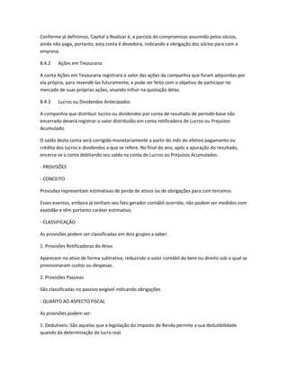 Conforme já definimos, Capital a Realizar é, a parcela do compromisso assumido pelos sócios,
ainda não paga, portanto, esta conta é devedora, indicando a obrigação dos sócios para com a
empresa.
8.4.2 Ações em Tesouraria
A conta Ações em Tesouraria registrará o valor das ações da companhia que foram adquiridas por
ela própria, para revendê-las futuramente, e pode ser feito com o objetivo de participar no
mercado de suas próprias ações, visando influir na quotação delas.
8.4.3 Lucros ou Dividendos Antecipados
A companhia que distribuir lucros ou dividendos por conta de resultado de período-base não
encerrado deverá registrar o valor distribuído em conta retificadora de Lucros ou Prejuízos
Acumulado.
O saldo desta conta será corrigido monetariamente a partir do mês do efetivo pagamento ou
crédito dos lucros e dividendos a que se refere. No final do ano, após a apuração do resultado,
encerra-se a conta debitando seu saldo na conta de Lucros ou Prejuízos Acumulados.
- PROVISÕES
- CONCEITO
Provisões representam estimativas de perda de ativos ou de obrigações para com terceiros.
Esses eventos, embora já tenham seu fato gerador contábil ocorrido, não podem ser medidos com
exatidão e têm portanto caráter estimativo.
- CLASSIFICAÇÃO
As provisões podem ser classificadas em dois grupos a saber:
1. Provisões Retificadoras do Ativo
Aparecem no ativo de forma subtrativa, reduzindo o valor contábil do bem ou direito sob o qual se
provisionaram custos ou despesas.
2. Provisões Passivas
São classificadas no passivo exigível indicando obrigações
- QUANTO AO ASPECTO FISCAL
As provisões podem ser:
1. Dedutíveis: São aquelas que a legislação do Imposto de Renda permite a sua dedutibilidade
quando da determinação do lucro real.
 