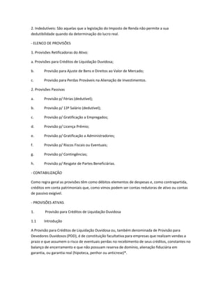 2. Indedutíveis: São aquelas que a legislação do Imposto de Renda não permite a sua
dedutibilidade quando da determinação do lucro real.
- ELENCO DE PROVISÕES
1. Provisões Retificadoras do Ativo:
a. Provisões para Créditos de Liquidação Duvidosa;
b. Provisão para Ajuste de Bens e Direitos ao Valor de Mercado;
c. Provisão para Perdas Prováveis na Alienação de Investimentos.
2. Provisões Passivas
a. Provisão p/ Férias (dedutível);
b. Provisão p/ 13º Salário (dedutível);
c. Provisão p/ Gratificação a Empregados;
d. Provisão p/ Licença Prêmio;
e. Provisão p/ Gratificação a Administradores;
f. Provisão p/ Riscos Fiscais ou Eventuais;
g. Provisão p/ Contingências;
h. Provisão p/ Resgate de Partes Beneficiárias.
- CONTABILIZAÇÃO
Como regra geral as provisões têm como débitos elementos de despesas e, como contrapartida,
créditos em conta patrimoniais que, como vimos podem ser contas redutoras de ativo ou contas
de passivo exigível.
- PROVISÕES ATIVAS
1. Provisão para Créditos de Liquidação Duvidosa
1.1 Introdução
A Provisão para Créditos de Liquidação Duvidosa ou, também denominada de Provisão para
Devedores Duvidosos (PDD), é de constituição facultativa para empresas que realizam vendas a
prazo e que assumem o risco de eventuais perdas no recebimento de seus créditos, constantes no
balanço de encerramento e que não possuam reserva de domínio, alienação fiduciária em
garantia, ou garantia real (hipoteca, penhor ou anticrese)*.
 