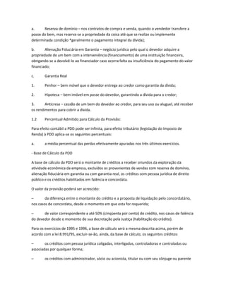 a. Reserva de domínio – nos contratos de compra e venda, quando o vendedor transfere a
posse do bem, mas reserva-se a propriedade da coisa até que se realize ou implemente
determinada condição *geralmente o pagamento integral da dívida);
b. Alienação Fiduciária em Garantia – negócio jurídico pelo qual o devedor adquire a
propriedade de um bem com a interveniência (financiamento) de uma instituição financeira,
obrigando-se a devolvê-lo ao financiador caso ocorra falta ou insuficiência do pagamento do valor
financiado;
c. Garantia Real
1. Penhor – bem móvel que o devedor entrega ao credor como garantia da dívida;
2. Hipoteca – bem imóvel em posse do devedor, garantindo a dívida para o credor;
3. Anticrese – cessão de um bem do devedor ao credor, para seu uso ou aluguel, até receber
os rendimentos para cobrir a dívida.
1.2 Percentual Admitido para Cálculo da Provisão:
Para efeito contábil a PDD pode ser infinita, para efeito tributário (legislação do Imposto de
Renda) à PDD aplica-se os seguintes percentuais:
a. a média percentual das perdas efetivamente apuradas nos três últimos exercícios.
- Base de Cálculo da PDD
A base de cálculo da PDD será o montante de créditos a receber oriundos da exploração da
atividade econômica da empresa, excluídos os provenientes de vendas com reserva de domínio,
alienação fiduciária em garantia ou com garantia real, os créditos com pessoa jurídica de direito
público e os créditos habilitados em falência e concordata.
O valor da provisão poderá ser acrescido:
– da diferença entre o montante do crédito e a proposta de liquidação pelo concordatário,
nos casos de concordata, desde o momento em que esta for requerida;
– de valor correspondente a até 50% (cinqüenta por cento) do crédito, nos casos de falência
do devedor desde o momento de sua decretação pela Justiça (habilitação do crédito).
Para os exercícios de 1995 e 1996, a base de cálculo será a mesma descrita acima, porém de
acordo com a lei 8.991/95, excluir-se-ão, ainda, da base de cálculo, os seguintes créditos:
– os créditos com pessoa jurídica coligadas, interligadas, controladoras e controladas ou
associadas por qualquer forma;
– os créditos com administrador, sócio ou acionista, titular ou com seu cônjuge ou parente
 