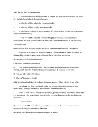 até o terceiro grau, inclusive os afins;
– a parcela dos créditos correspondentes às receitas que não tenham transitado por conta
de resultado (Resultados de Exercícios Futuros);
– o valor dos créditos adquiridos com coobrigação;
– o valor dos créditos cedidos sem coobrigação;
– o valor correspondente ao bem arrendado, no caso de pessoas jurídicas que operam com
arrendamento mercantil;
– o valor dos créditos e direitos junto a instituições financeiras, demais instituições
autorizadas a funcionar pelo Banco Central do Brasil e a sociedades e fundos de investimentos.
3. Contabilização
O registro dos fatos contábeis relativos à provisão para devedores duvidosos compreende:
a. Constituição da provisão – a provisão deve ser constituída na data de encerramento do
Balanço. Determinado o valor a ser provisionado, faz-se o seguinte lançamento:
D – Despesas com Devedores Duvidosos
C – Provisão p/Devedores Duvidosos
b. Pela baixa de títulos incobráveis – durante o exercício social subseqüente os títulos
incobráveis são baixados do patrimônio da empresa através do seguinte lançamento:
D – Provisão p/Devedores Duvidosos
C – Clientes/Duplicatas a Receber
OBS.: 1.os títulos incobráveis deverão ser debitados na conta PDD até o limite de seu saldo.
2. para baixar um título como incobrável, é preciso que se esgotem todos os recursos
necessários à cobrança dos créditos (apontamento, protesto e execução)
c. Valor da PDD–a PDD é sempre uma estimativa, por conseqüência, obviamente está sujeita
a erros. Assim, o valor provisionado pode ser maior ou menor do que as perdas com devedores
insolváveis.
1. Valor Insuficiente
Quando o valor da PDD for insuficiente, contabiliza-se o excesso das perdas como despesas,
debitando-se direto no Resultado do Exercício.
D – Perdas com Devedores Insolváveis ou Despesas de Vendas
 