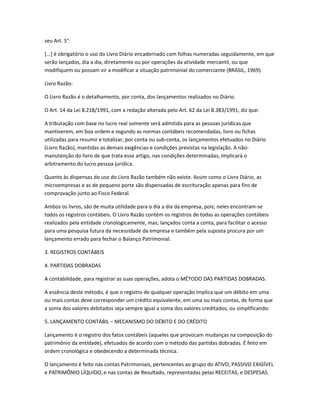 seu Art. 5°:
[...] é obrigatório o uso do Livro Diário encadernado com folhas numeradas seguidamente, em que
serão lançados, dia a dia, diretamente ou por operações da atividade mercantil, ou que
modifiquem ou possam vir a modificar a situação patrimonial do comerciante (BRASIL, 1969).
Livro Razão:
O Livro Razão é o detalhamento, por conta, dos lançamentos realizados no Diário.
O Art. 14 da Lei 8.218/1991, com a redação alterada pelo Art. 62 da Lei 8.383/1991, diz que:
A tributação com base no lucro real somente será admitida para as pessoas jurídicas que
mantiverem, em boa ordem e segundo as normas contábeis recomendadas, livro ou fichas
utilizadas para resumir e totalizar, por conta ou sub-conta, os lançamentos efetuados no Diário
(Livro Razão), mantidas as demais exigências e condições previstas na legislação. A não-
manutenção do livro de que trata esse artigo, nas condições determinadas, implicará o
arbitramento do lucro pessoa jurídica.
Quanto às dispensas do uso do Livro Razão também não existe. Assim como o Livro Diário, as
microempresas e as de pequeno porte são dispensadas de escrituração apenas para fins de
comprovação junto ao Fisco Federal.
Ambos os livros, são de muita utilidade para o dia a dia da empresa, pois; neles encontram-se
todos os registros contábeis. O Livro Razão contém os registros de todas as operações contábeis
realizados pela entidade cronologicamente, mas; lançados conta a conta, para facilitar o acesso
para uma pesquisa futura da necessidade da empresa e também pela suposta procura por um
lançamento errado para fechar o Balanço Patrimonial.
3. REGISTROS CONTÁBEIS
4. PARTIDAS DOBRADAS
A contabilidade, para registrar as suas operações, adota o MÉTODO DAS PARTIDAS DOBRADAS.
A essência deste método, é que o registro de qualquer operação implica que um débito em uma
ou mais contas deve corresponder um crédito equivalente, em uma ou mais contas, de forma que
a soma dos valores debitados seja sempre igual a soma dos valores creditados, ou simplificando:
5. LANÇAMENTO CONTÁBIL – MECANISMO DO DÉBITO E DO CRÉDITO
Lançamento é o registro dos fatos contábeis (aqueles que provocam mudanças na composição do
patrimônio da entidade), efetuados de acordo com o método das partidas dobradas. É feito em
ordem cronológica e obedecendo a determinada técnica.
O lançamento é feito nas contas Patrimoniais, pertencentes ao grupo do ATIVO, PASSIVO EXIGÍVEL
e PATRIMÔNIO LÍQUIDO, e nas contas de Resultado, representadas pelas RECEITAS, e DESPESAS.
 