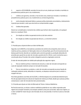 2. superior a R$ 30.000,00, vencidos há mais de um ano, desde que iniciados e mantidos os
procedimentos judiciais para o seu recebimento.
c. créditos com garantia, vencidos a mais de dois anos, desde que iniciados e mantidos os
procedimentos judiciais para o seu recebimento ou arresto de garantias;
d. contra devedor declarado falido ou pessoa jurídica declarada concordatária, relativamente
à parcela que exceder o valor que esta tenha se comprometido a pagar.
4.1 Créditos Recuperados
Deverá ser contabilizado o montante dos créditos que tenham sido recuperados, em qualquer
época ou a qualquer título.
a. Em relação ao crédito recuperado da letra a) do item anterior:
b. Em relação ao crédito recuperado das letras b, c, e d do item anterior
OBS.:
5. Provisão para o Ajuste de Bens ao Valor de Mercado
Segundo a Lei 6.404/76 as mercadorias e produtos de comércio da companhia, bem como as
matérias-primas, produtos em fabricação e bens em almoxarifado, para fins de levantamento do
balanço patrimonial, deverão ser avaliados pelo custo de aquisição ou produção deduzidos de
provisão para ajustá-los ao valor de mercado, quando este for inferior, assim concluímos que a
constituição dessa Provisão é de caráter obrigatório perante a legislação comercial.
O valor de mercado poderá ser obtido pela aplicação das seguintes regras:
a. Para as matérias-primas e materiais de consumo, o valor de mercado corresponde ao
custo de reposição mediante compra no mercado fornecedor;
b. Para as mercadorias e produtos, o valor de mercado corresponde ao preço líquido de
realização mediante venda, deduzidos os impostos, as despesas necessárias para a venda e a
margem de lucro.
Para fatos geradores ocorridos até 31/12/95, a referida despesa era considerada dedutível para
fins de apuração da base de cálculo do Imposto de renda (Lucro Real), desde que a pessoa jurídica
comprovasse o valor de mercado dos bens provisionados.
5.1 Provisão para Ajuste ao Valor de Mercado de Títulos e Valores Mobiliários
No final do exercício, os títulos e valores mobiliários poderão ter seus saldos majorados pelo
registro da correção monetária, da variação cambial ou dos juros acrescidos. Após esse registro, se
o valor contábil for maior do que o de mercado, faz-se uma provisão. A norma é custo ou mercado
o menor.
 