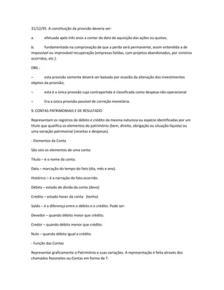 31/12/95. A constituição da provisão deveria ser:
a. efetuada após três anos a contar da data da aquisição das ações ou quotas;
b. fundamentada na comprovação de que a perda será permanente, assim entendida a de
impossível ou improvável recuperação (empresas falidas, com projetos abandonados, por sinistros
ocorridos, etc.).
OBS.:
– esta provisão somente deverá ser baixada por ocasião da alienação dos investimentos
objetos da provisão;
– esta é a única provisão cuja contrapartida é classificada como despesa não-operacional
– Era a única provisão passível de correção monetária.
9. CONTAS PATRIMONIAIS E DE RESULTADO
Representam os registros de débito e crédito da mesma natureza ou espécie identificadas por um
título que qualifica os elementos do patrimônio (bem, direito, obrigação ou situação líquida) ou
uma variação patrimonial (receitas e despesas).
- Elementos da Conta
São seis os elementos de uma conta:
Título – é o nome da conta.
Data – marcação do tempo do fato (dia, mês e ano).
Histórico – é a narração do fato ocorrido.
Débito – estado de dívida da conta (devo)
Crédito – estado haver da conta (tenho)
Saldo – é a diferença entre o débito e o crédito. Pode ser:
Devedor – quando débito maior que crédito.
Credor – quando débito menor que crédito.
Nulo – quando débito igual a crédito.
- Função das Contas
Representar graficamente o Patrimônio e suas variações. A representação é feita através dos
chamados Razonetes ou Contas em forma de T.
 